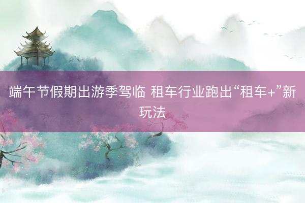 端午节假期出游季驾临 租车行业跑出“租车+”新玩法