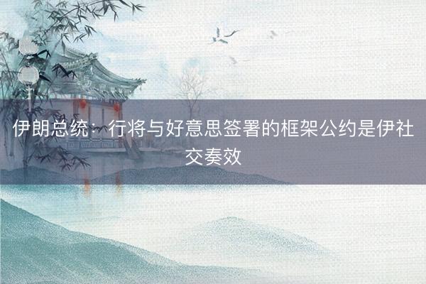 伊朗总统：行将与好意思签署的框架公约是伊社交奏效