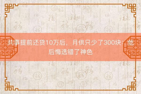 共事提前还贷10万后，月供只少了300块：他后悔选错了神色