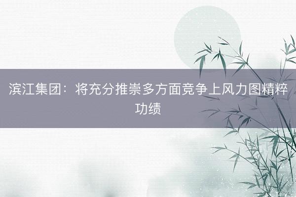 滨江集团：将充分推崇多方面竞争上风力图精粹功绩