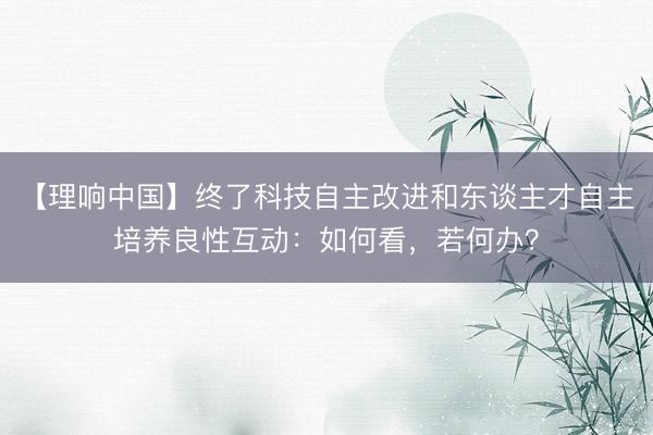 【理响中国】终了科技自主改进和东谈主才自主培养良性互动:如何看,若何办?