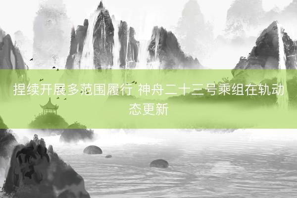 捏续开展多范围履行 神舟二十三号乘组在轨动态更新