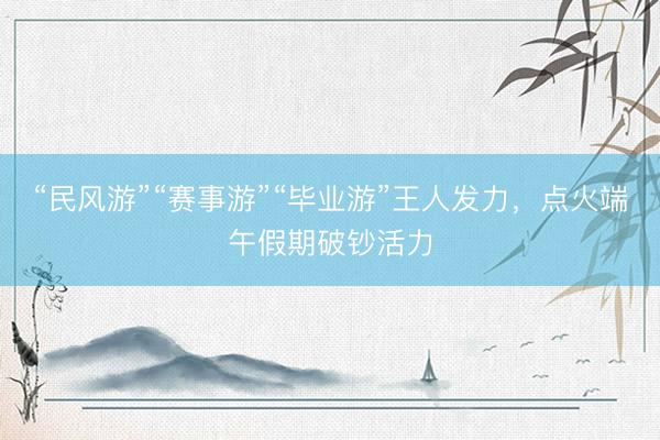 “民风游”“赛事游”“毕业游”王人发力，点火端午假期破钞活力