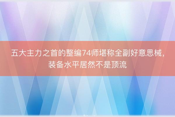 五大主力之首的整编74师堪称全副好意思械，装备水平居然不是顶流